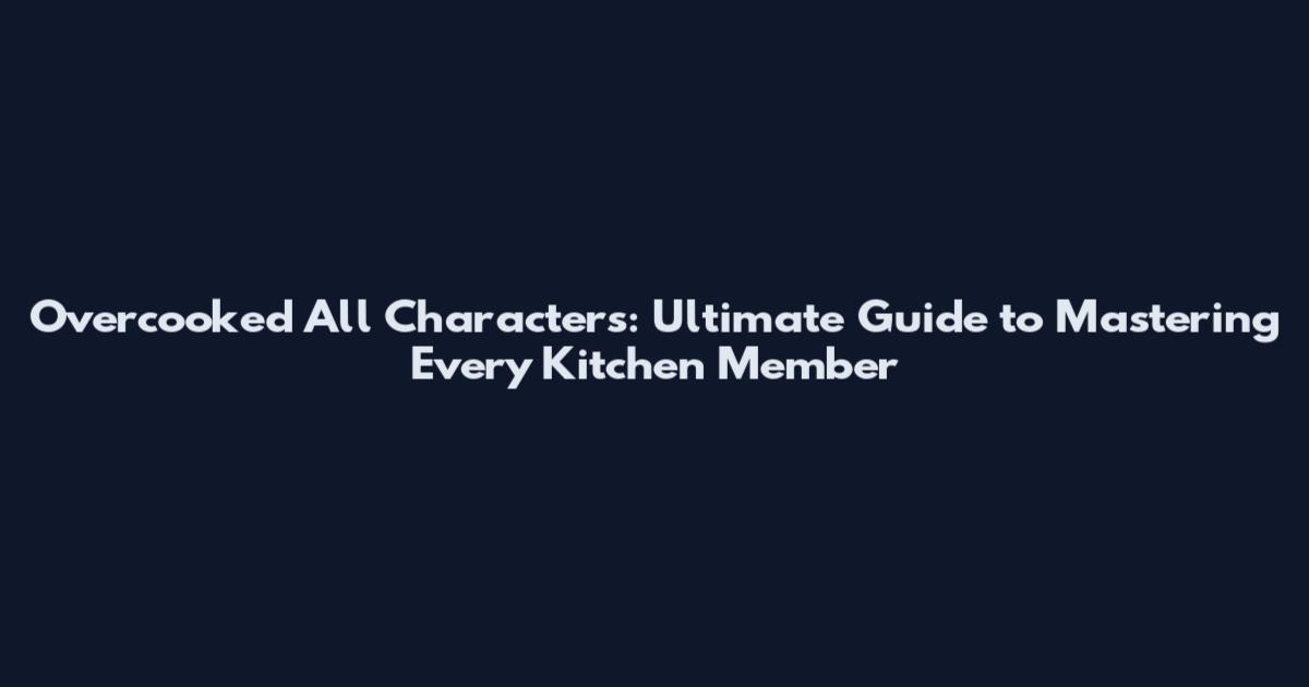 Overcooked All Characters: Ultimate Guide to Mastering Every Kitchen Member