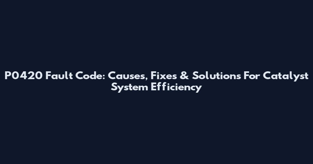 P0420 Fault Code: Causes, Fixes & Solutions For Catalyst System Efficiency