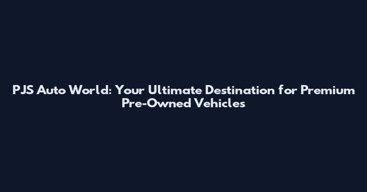 PJS Auto World: Your Ultimate Destination for Premium Pre-Owned Vehicles