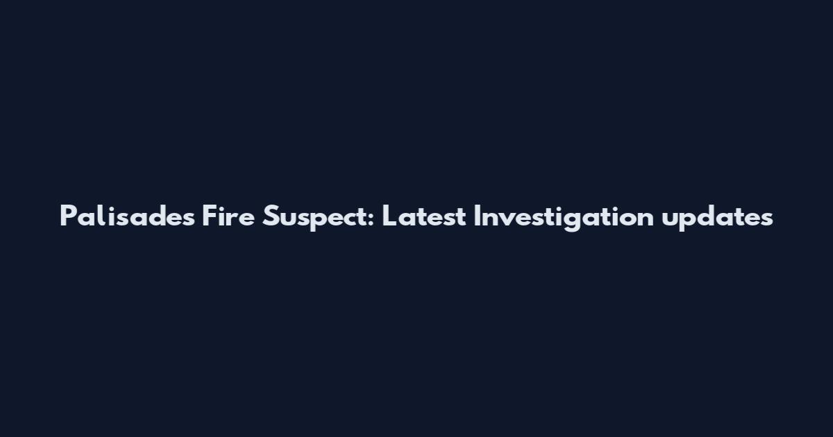 Palisades Fire Suspect: Latest Investigation updates