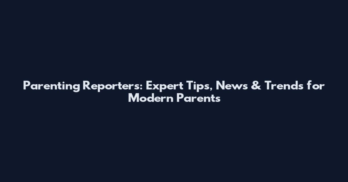 Parenting Reporters: Expert Tips, News & Trends for Modern Parents