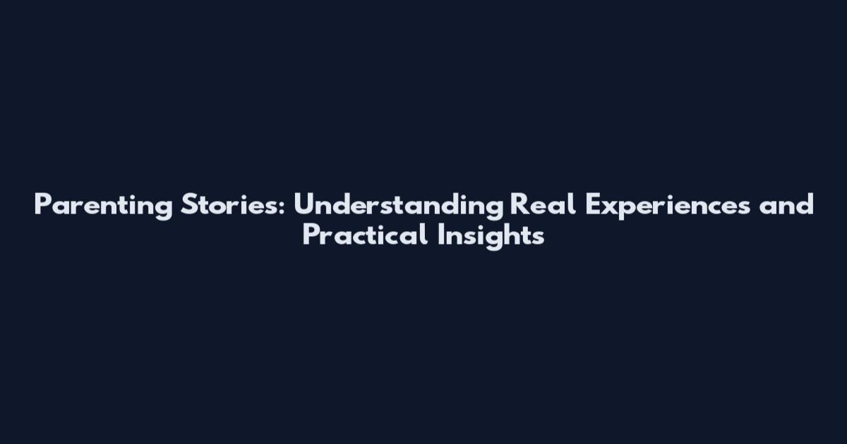 Parenting Stories: Understanding Real Experiences and Practical Insights