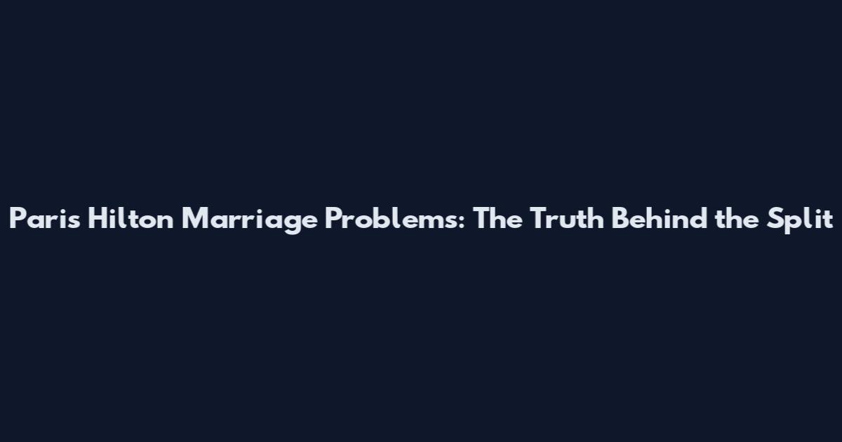 Paris Hilton Marriage Problems: The Truth Behind the Split