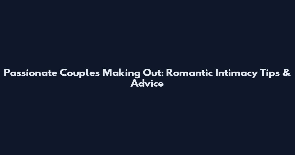 Passionate Couples Making Out: Romantic Intimacy Tips & Advice
