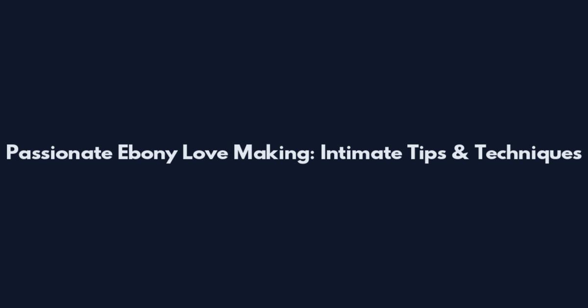 Passionate Ebony Love Making: Intimate Tips & Techniques