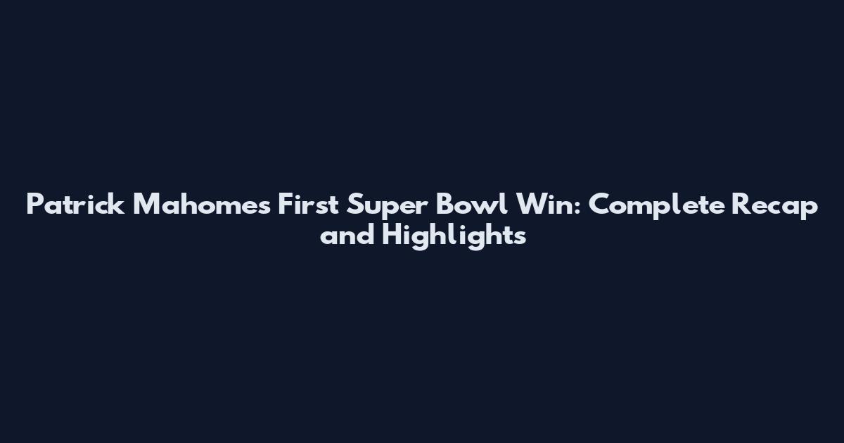 Patrick Mahomes First Super Bowl Win: Complete Recap and Highlights