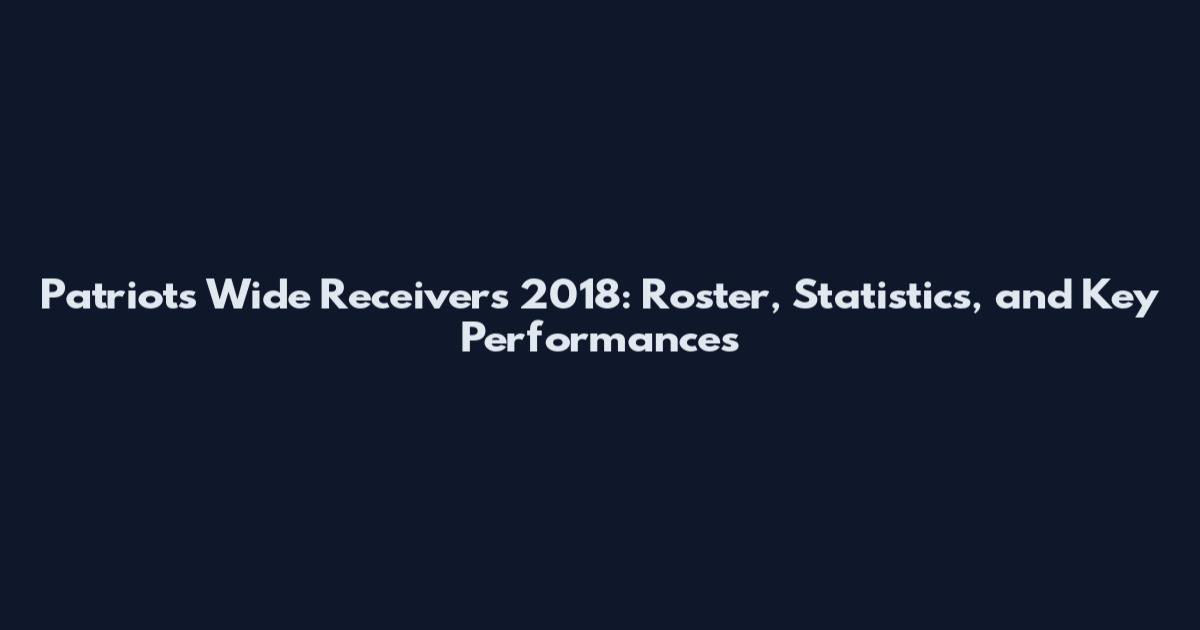 Patriots Wide Receivers 2018: Roster, Statistics, and Key Performances
