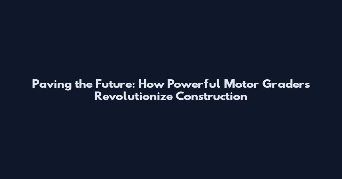 Paving the Future: How Powerful Motor Graders Revolutionize Construction