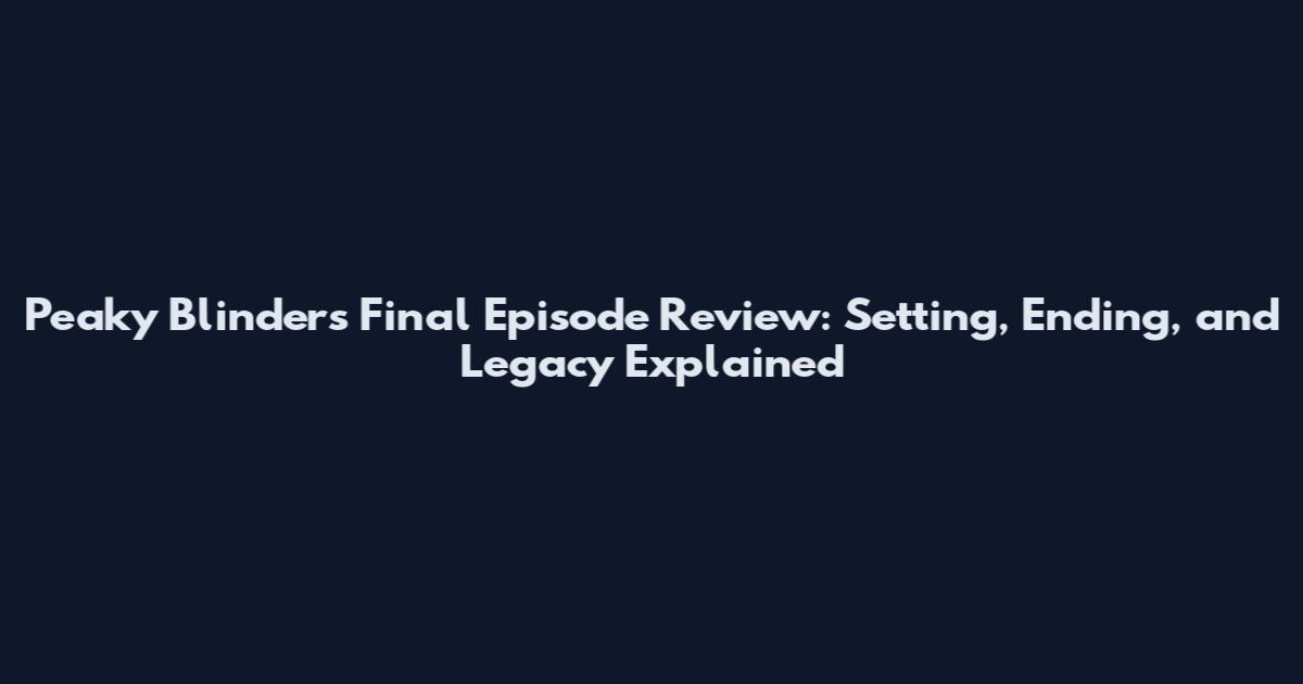 Peaky Blinders Final Episode Review: Setting, Ending, and Legacy Explained
