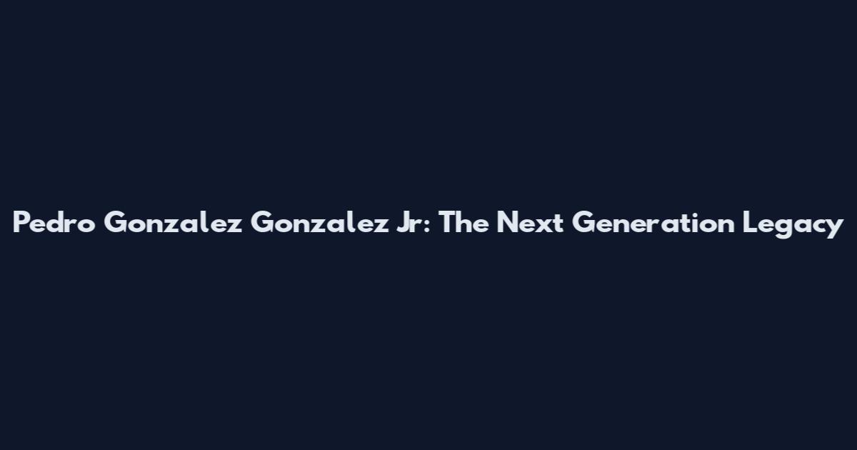 Pedro Gonzalez Gonzalez Jr: The Next Generation Legacy