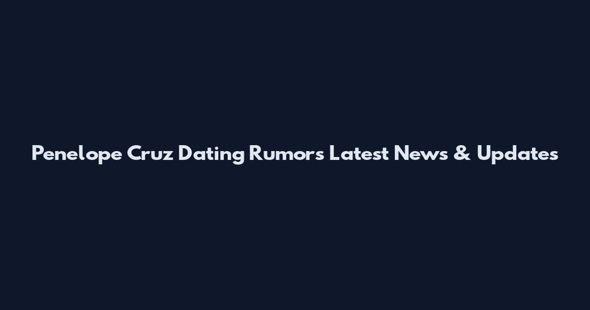 Penelope Cruz Dating Rumors Latest News & Updates