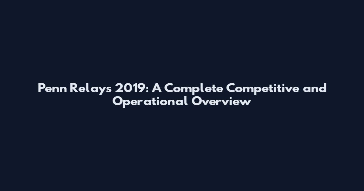 Penn Relays 2019: A Complete Competitive and Operational Overview