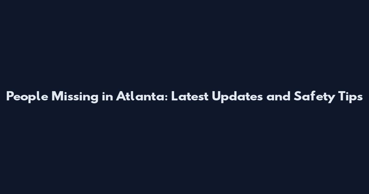 People Missing in Atlanta: Latest Updates and Safety Tips