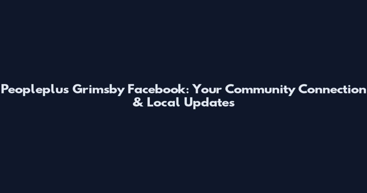 Peopleplus Grimsby Facebook: Your Community Connection & Local Updates