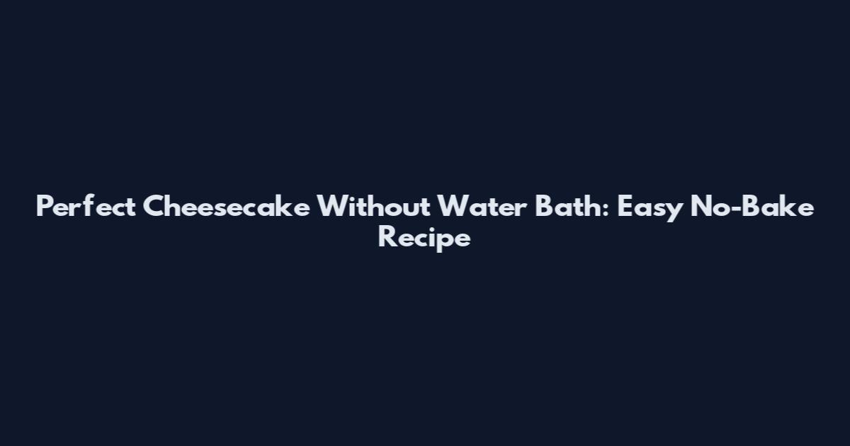 Perfect Cheesecake Without Water Bath: Easy No-Bake Recipe