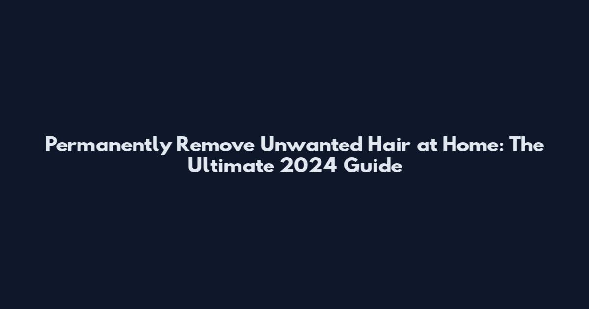 Permanently Remove Unwanted Hair at Home: The Ultimate 2024 Guide
