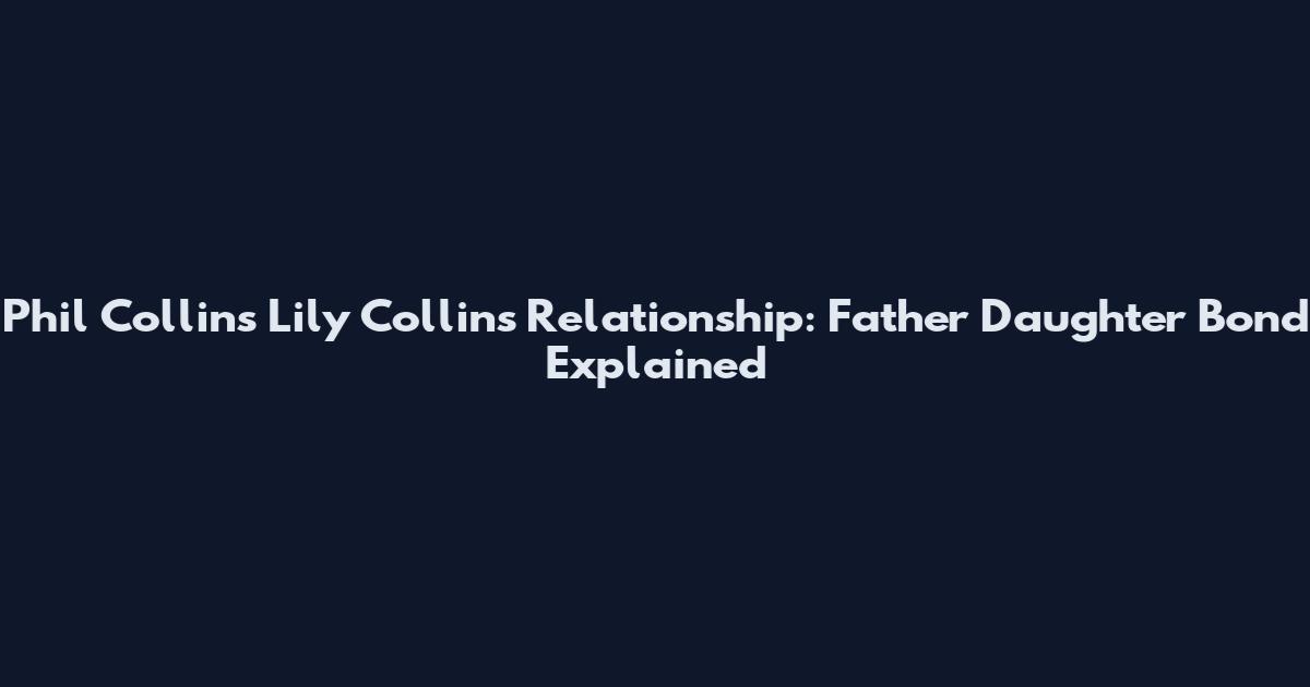 Phil Collins Lily Collins Relationship: Father Daughter Bond Explained