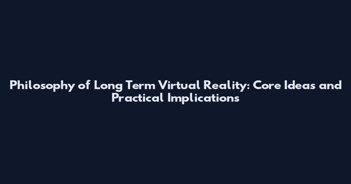 Philosophy of Long Term Virtual Reality: Core Ideas and Practical Implications
