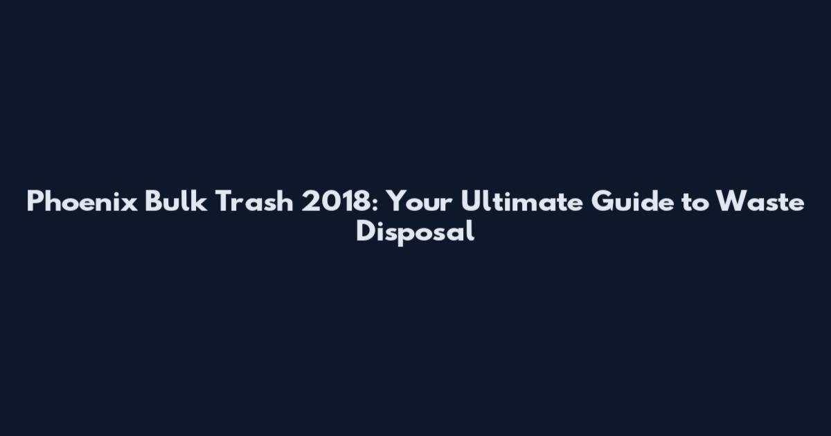 Phoenix Bulk Trash 2018: Your Ultimate Guide to Waste Disposal