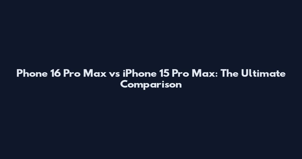 Phone 16 Pro Max vs iPhone 15 Pro Max: The Ultimate Comparison