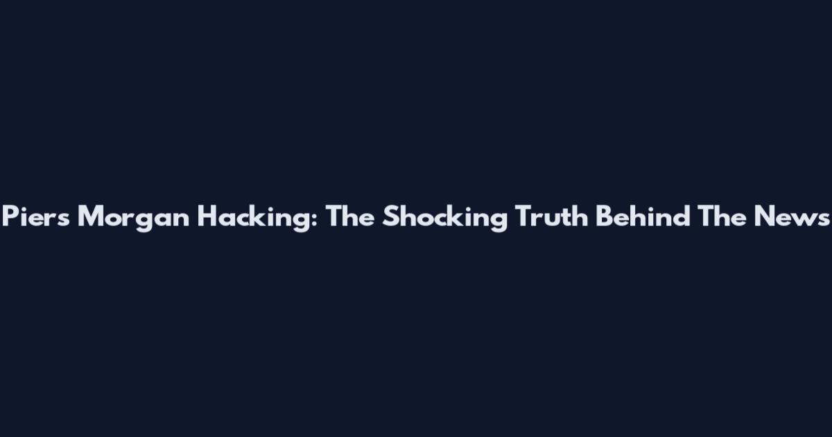 Piers Morgan Hacking: The Shocking Truth Behind The News