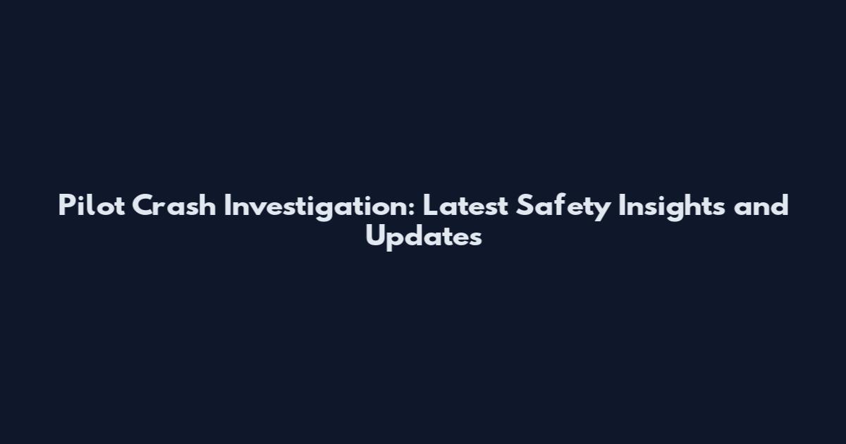 Pilot Crash Investigation: Latest Safety Insights and Updates