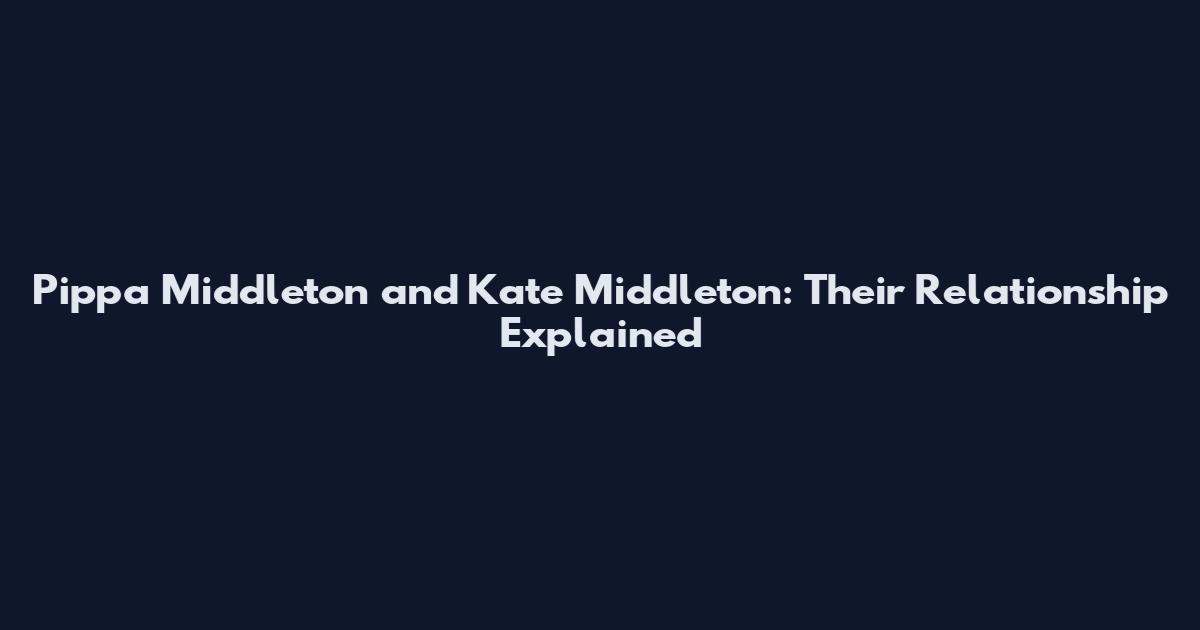 Pippa Middleton and Kate Middleton: Their Relationship Explained
