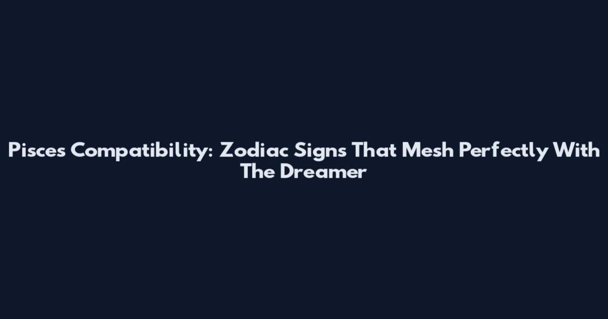 Pisces Compatibility: Zodiac Signs That Mesh Perfectly With The Dreamer