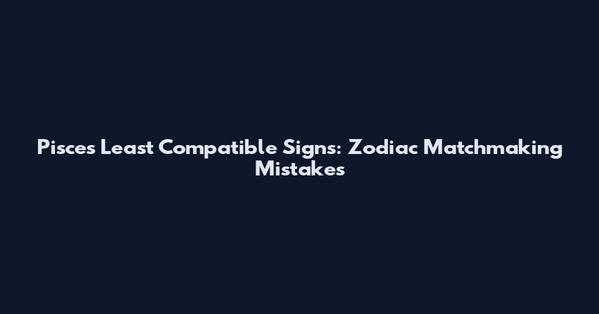 Pisces Least Compatible Signs: Zodiac Matchmaking Mistakes