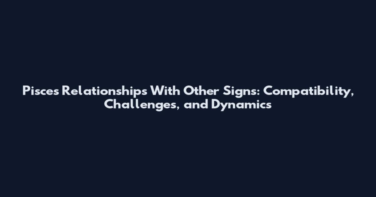 Pisces Relationships With Other Signs: Compatibility, Challenges, and Dynamics