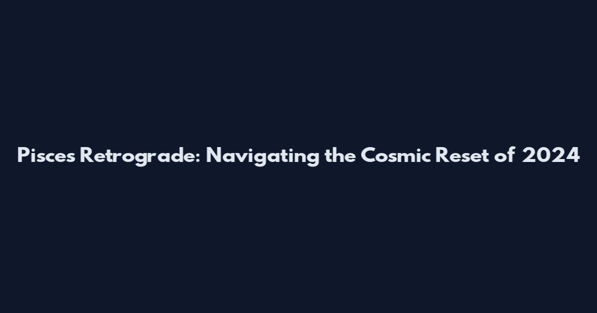 Pisces Retrograde: Navigating the Cosmic Reset of 2024