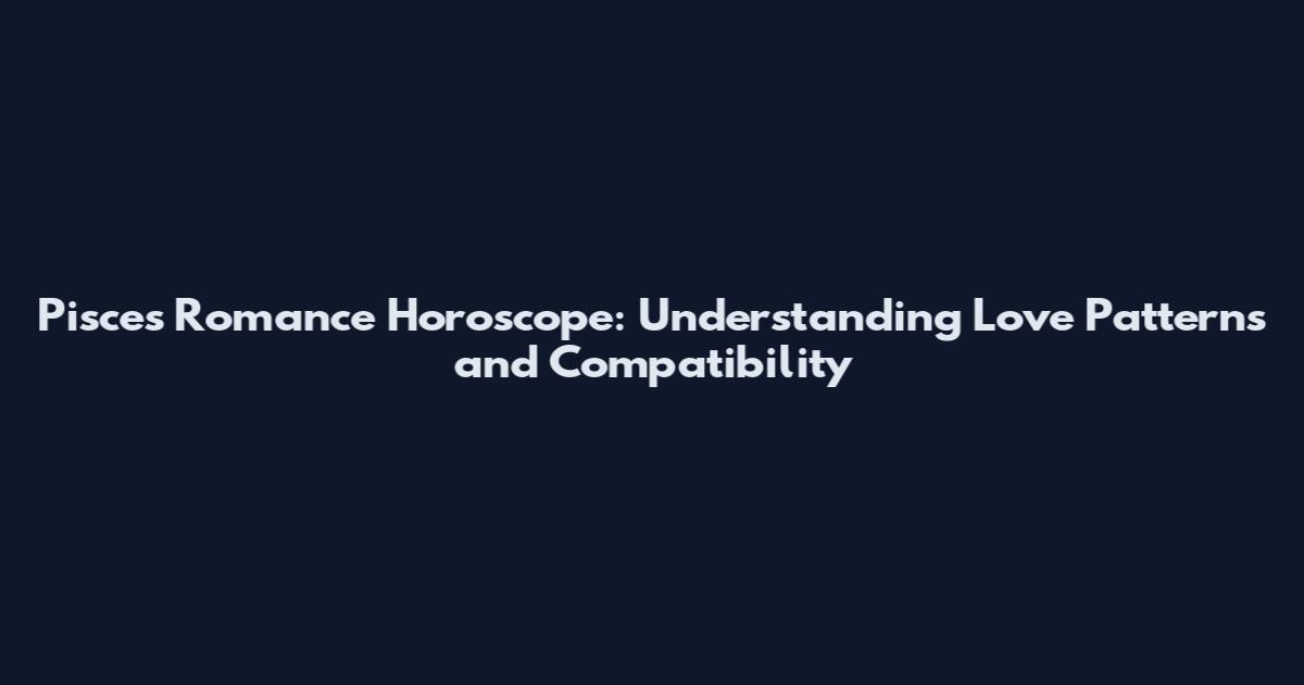 Pisces Romance Horoscope: Understanding Love Patterns and Compatibility