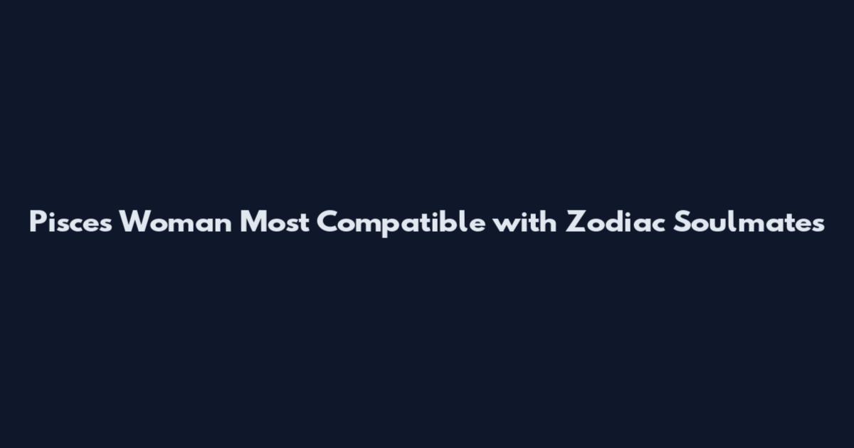 Pisces Woman Most Compatible with Zodiac Soulmates