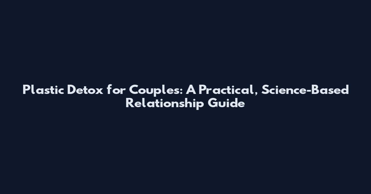 Plastic Detox for Couples: A Practical, Science-Based Relationship Guide