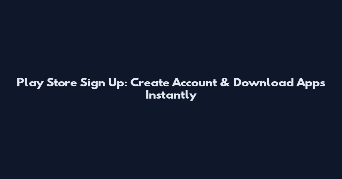 Play Store Sign Up: Create Account & Download Apps Instantly