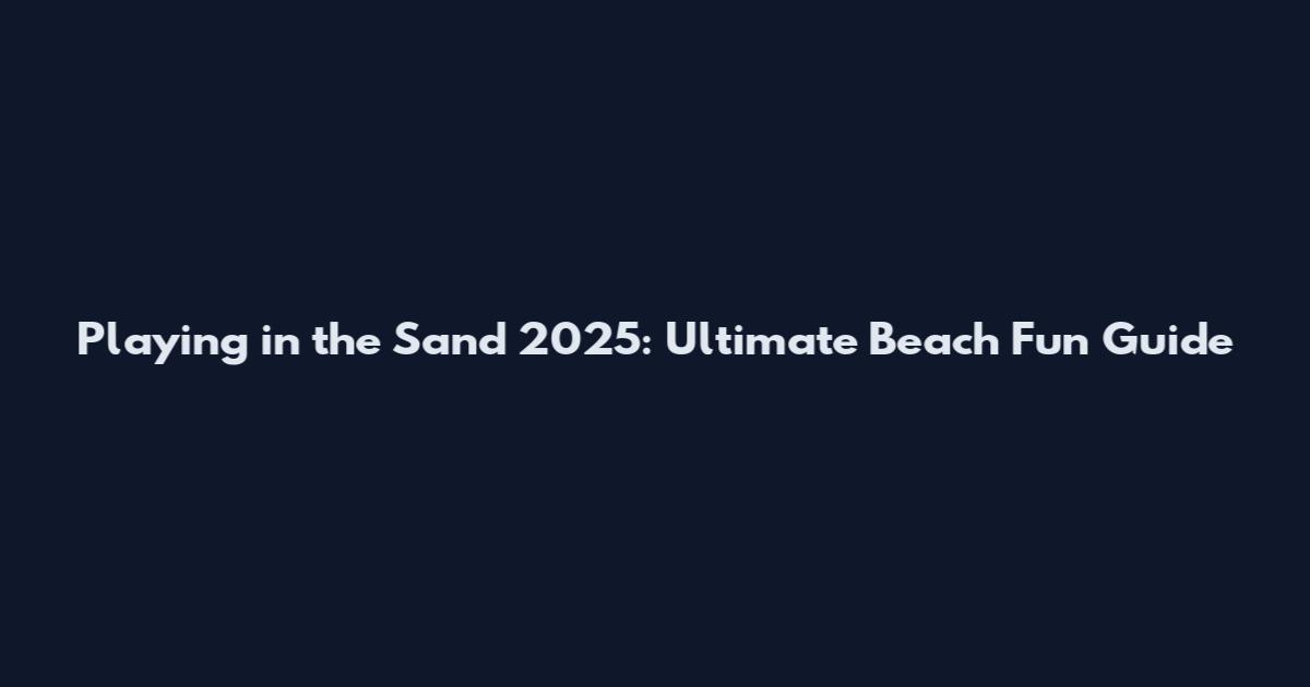 Playing in the Sand 2025: Ultimate Beach Fun Guide