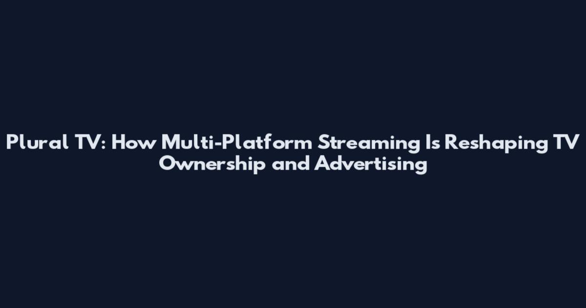 Plural TV: How Multi-Platform Streaming Is Reshaping TV Ownership and Advertising