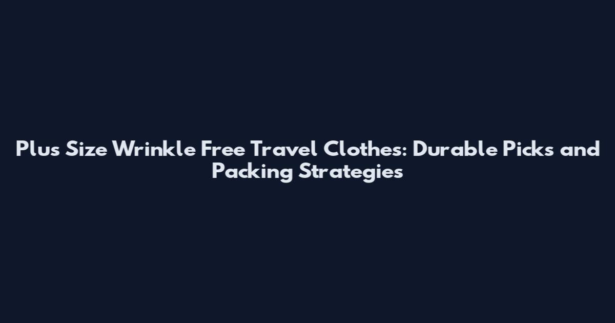 Plus Size Wrinkle Free Travel Clothes: Durable Picks and Packing Strategies