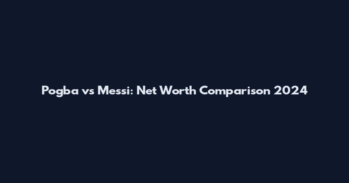 Pogba vs Messi: Net Worth Comparison 2024