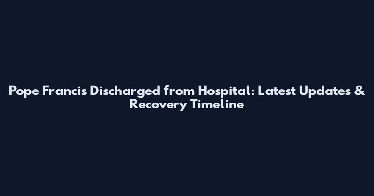 Pope Francis Discharged from Hospital: Latest Updates & Recovery Timeline