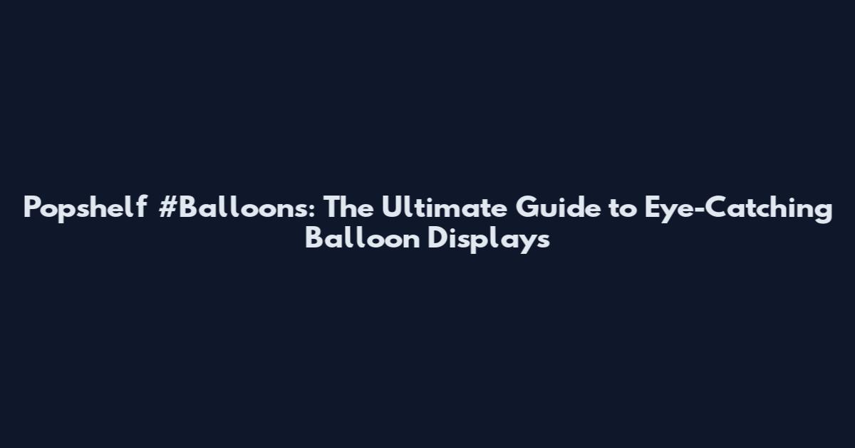 Popshelf #Balloons: The Ultimate Guide to Eye-Catching Balloon Displays