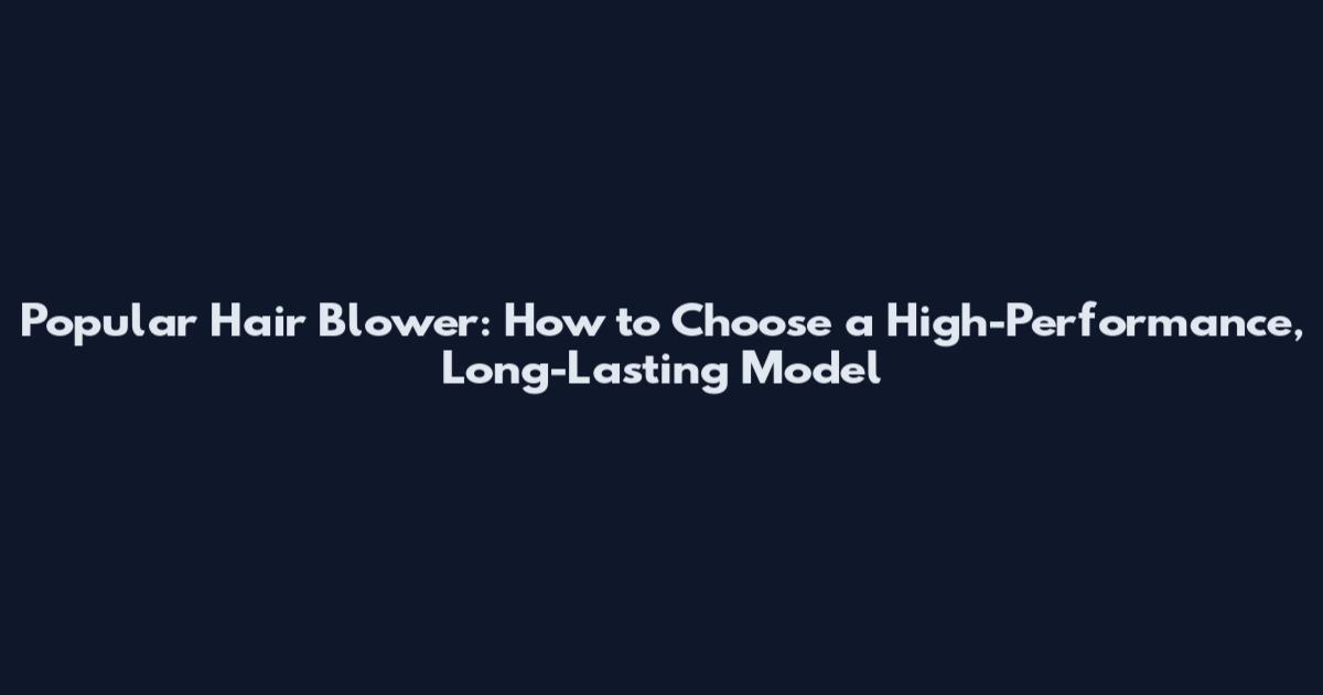 Popular Hair Blower: How to Choose a High-Performance, Long-Lasting Model