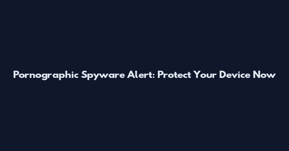 Pornographic Spyware Alert: Protect Your Device Now
