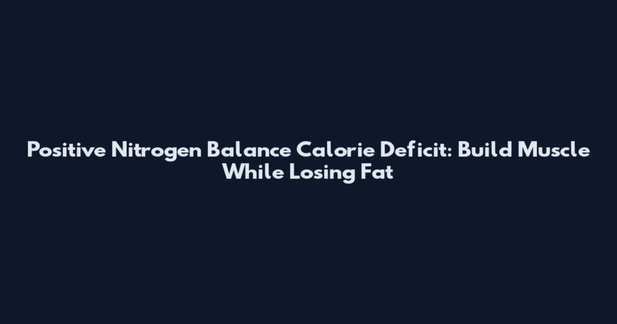 Positive Nitrogen Balance Calorie Deficit: Build Muscle While Losing Fat