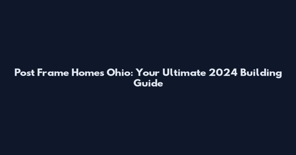 Post Frame Homes Ohio: Your Ultimate 2024 Building Guide