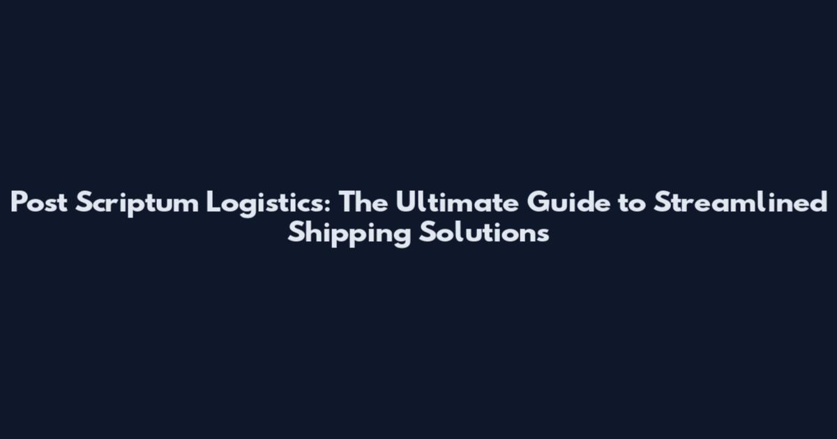 Post Scriptum Logistics: The Ultimate Guide to Streamlined Shipping Solutions