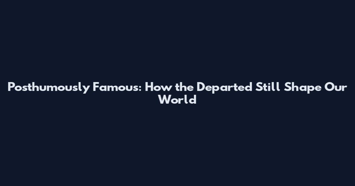 Posthumously Famous: How the Departed Still Shape Our World