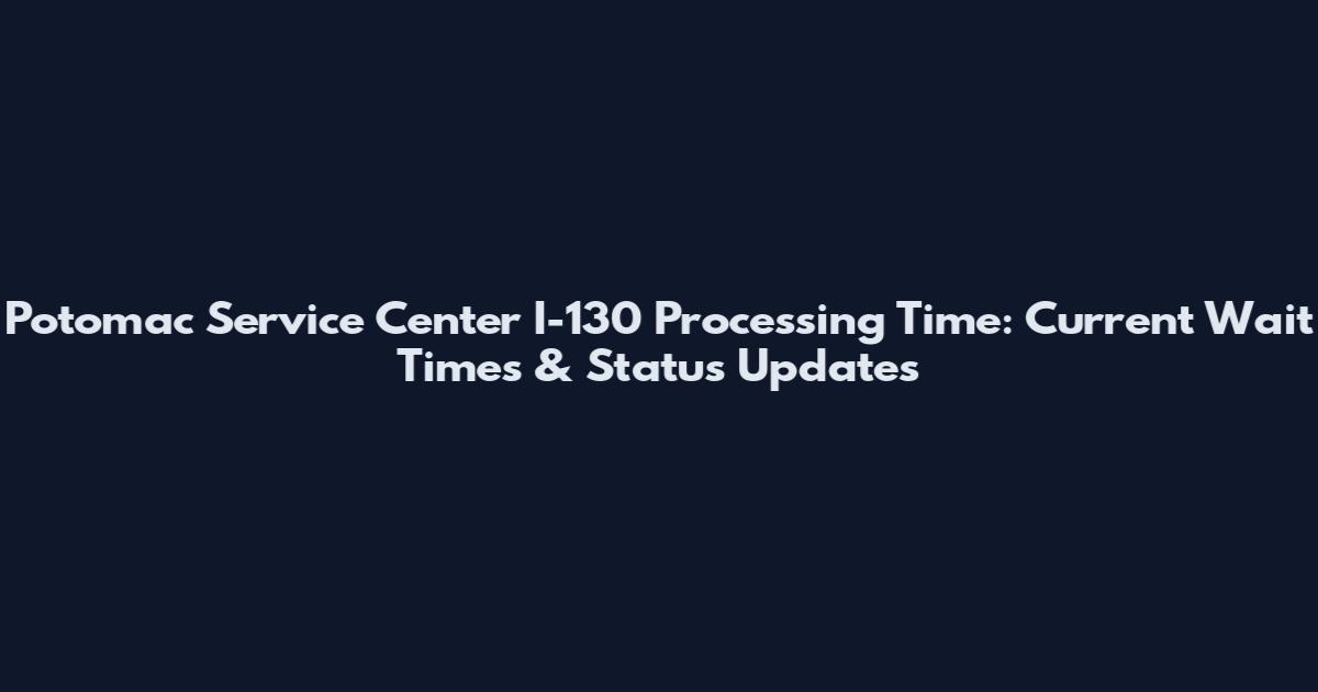 Potomac Service Center I-130 Processing Time: Current Wait Times & Status Updates