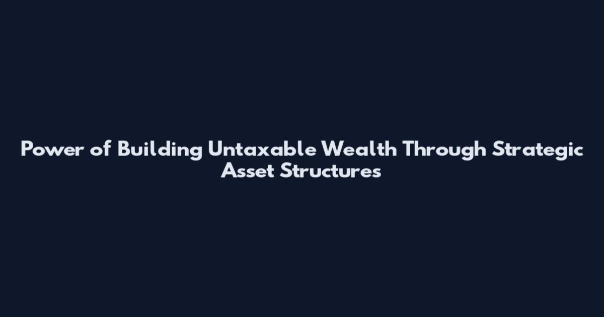 Power of Building Untaxable Wealth Through Strategic Asset Structures