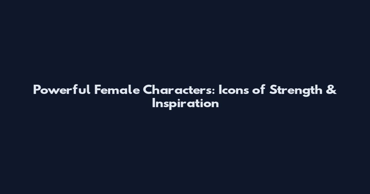 Powerful Female Characters: Icons of Strength & Inspiration